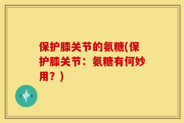 保护膝关节的氨糖(保护膝关节：氨糖有何妙用？)