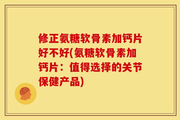 修正氨糖软骨素加钙片好不好(氨糖软骨素加钙片：值得选择的关节保健产品)
