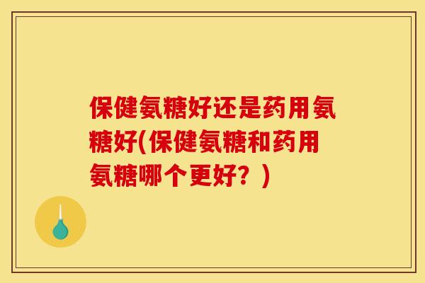 保健氨糖好还是药用氨糖好(保健氨糖和药用氨糖哪个更好？)