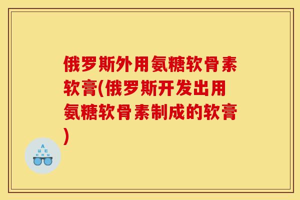 俄罗斯外用氨糖软骨素软膏(俄罗斯开发出用氨糖软骨素制成的软膏)