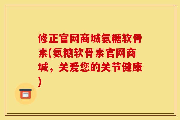 修正官网商城氨糖软骨素(氨糖软骨素官网商城，关爱您的关节健康)