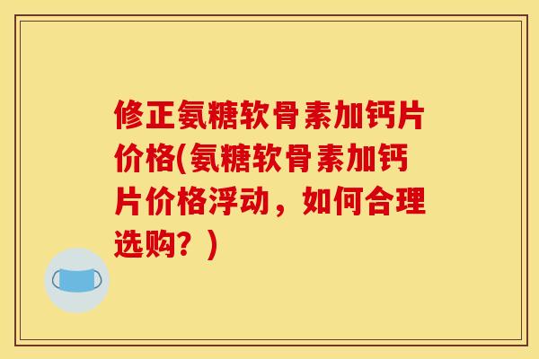 修正氨糖软骨素加钙片价格(氨糖软骨素加钙片价格浮动，如何合理选购？)
