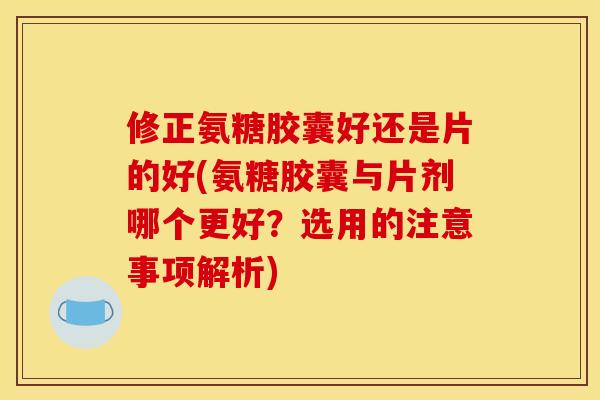 修正氨糖胶囊好还是片的好(氨糖胶囊与片剂哪个更好？选用的注意事项解析)