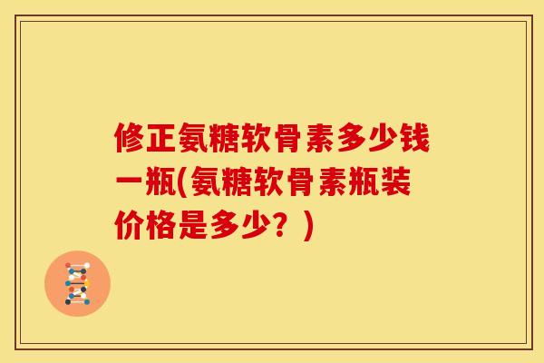 修正氨糖软骨素多少钱一瓶(氨糖软骨素瓶装价格是多少？)
