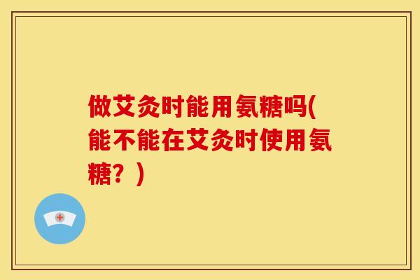 做艾灸时能用氨糖吗(能不能在艾灸时使用氨糖?) 做艾灸时能用氨糖吗(能不能在艾灸时使用氨糖?)