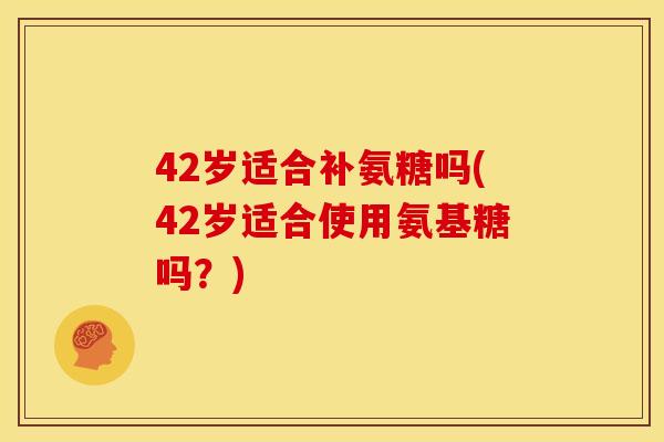 42岁适合补氨糖吗(42岁适合使用氨基糖吗？)