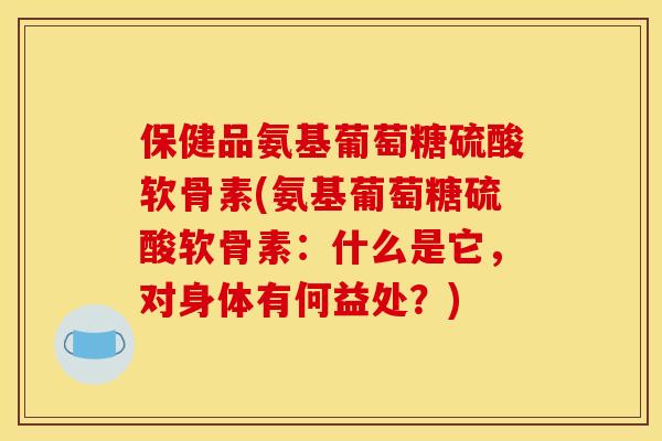 保健品氨基葡萄糖硫酸软骨素(氨基葡萄糖硫酸软骨素：什么是它，对身体有何益处？)