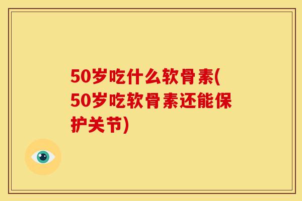 50岁吃什么软骨素(50岁吃软骨素还能保护关节)