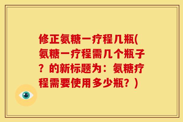 修正氨糖一疗程几瓶(氨糖一疗程需几个瓶子?的新标题为:氨糖疗程需要使用多少瓶?) 修正氨糖一疗程几瓶(氨糖一疗程需几个瓶子?的新标题为:氨糖疗程需要使用多少瓶?)
