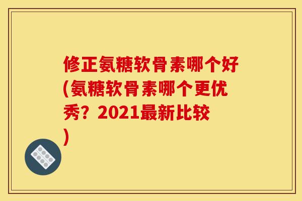 修正氨糖软骨素哪个好(氨糖软骨素哪个更优秀？2021新比较)