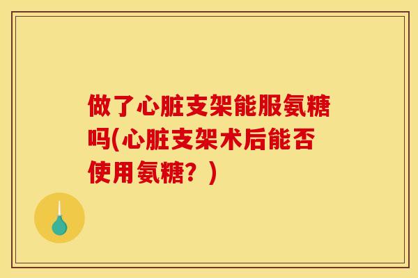 做了心脏支架能服氨糖吗(心脏支架术后能否使用氨糖？)