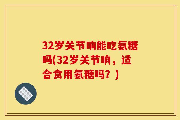 32岁关节响能吃氨糖吗(32岁关节响,适合食用氨糖吗?) 32岁关节响能吃氨糖吗(32岁关节响,适合食用氨糖吗?)