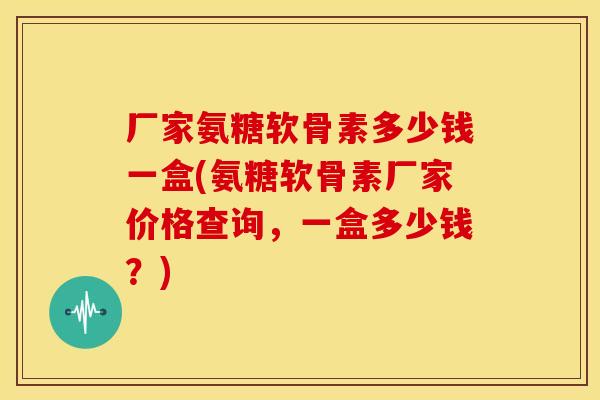 厂家氨糖软骨素多少钱一盒(氨糖软骨素厂家价格查询，一盒多少钱？)