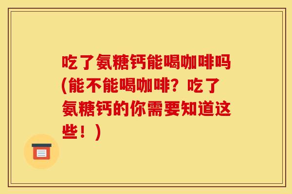 吃了氨糖钙能喝咖啡吗(能不能喝咖啡？吃了氨糖钙的你需要知道这些！)