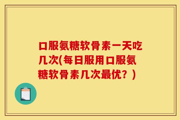 口服氨糖软骨素一天吃几次(每日服用口服氨糖软骨素几次最优？)