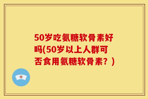 50岁吃氨糖软骨素好吗(50岁以上人群可否食用氨糖软骨素?) 50岁吃氨糖软骨素好吗(50岁以上人群可否食用氨糖软骨素?)