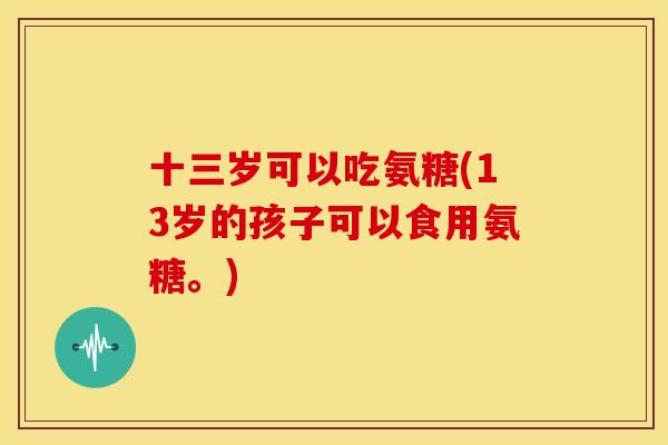 十三岁可以吃氨糖(13岁的孩子可以食用氨糖。)