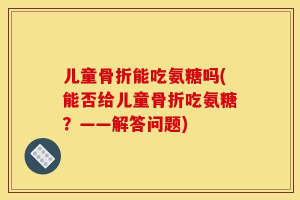 儿童骨折能吃氨糖吗(能否给儿童骨折吃氨糖？——解答问题)
