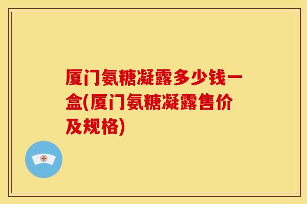 厦门氨糖凝露多少钱一盒(厦门氨糖凝露售价及规格)