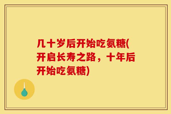 几十岁后开始吃氨糖(开启长寿之路，十年后开始吃氨糖)
