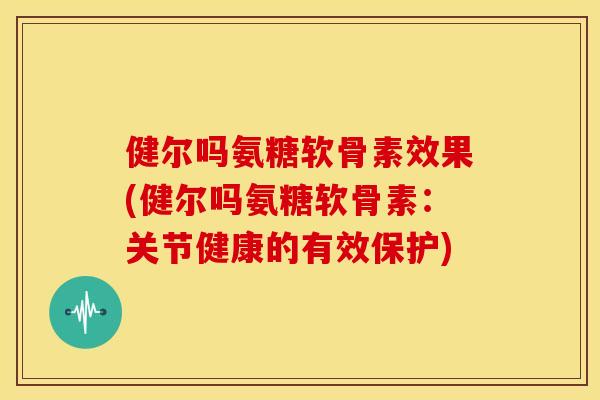健尔吗氨糖软骨素效果(健尔吗氨糖软骨素：关节健康的有效保护)
