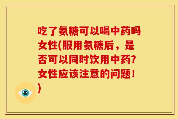 吃了氨糖可以喝中药吗女性(服用氨糖后，是否可以同时饮用中药？女性应该注意的问题！)