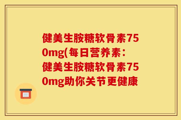 健美生胺糖软骨素750mg(每日营养素：健美生胺糖软骨素750mg助你关节更健康