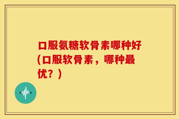 口服氨糖软骨素哪种好(口服软骨素，哪种最优？)