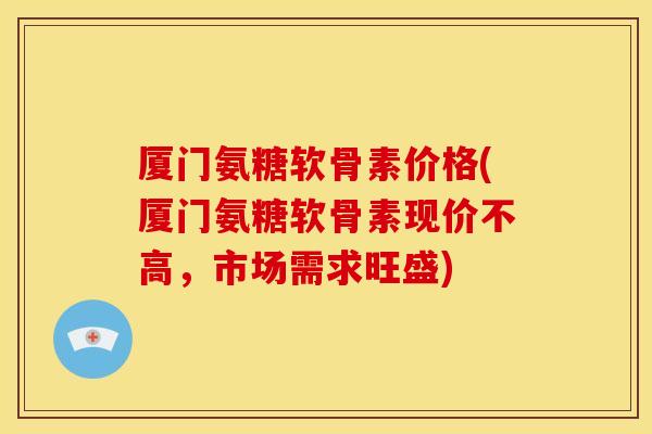 厦门氨糖软骨素价格(厦门氨糖软骨素现价不高,市场需求旺盛) 厦门氨糖软骨素价格(厦门氨糖软骨素现价不高,市场需求旺盛)