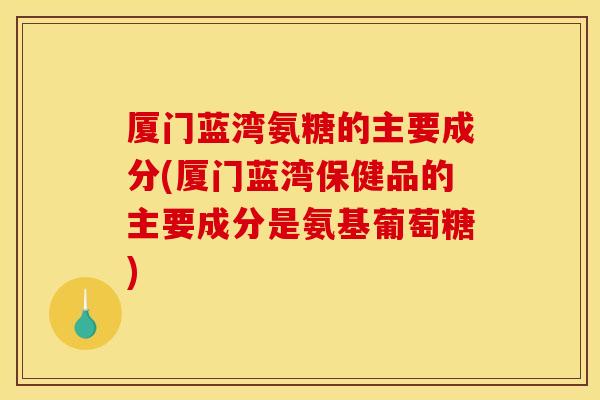 厦门蓝湾氨糖的主要成分(厦门蓝湾保健品的主要成分是氨基葡萄糖)