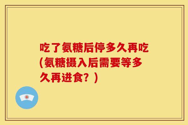 吃了氨糖后停多久再吃(氨糖摄入后需要等多久再进食？)