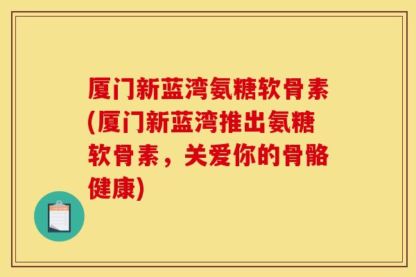 厦门新蓝湾氨糖软骨素(厦门新蓝湾推出氨糖软骨素,关爱你的骨骼健康) 厦门新蓝湾氨糖软骨素(厦门新蓝湾推出氨糖软骨素,关爱你的骨骼健康)