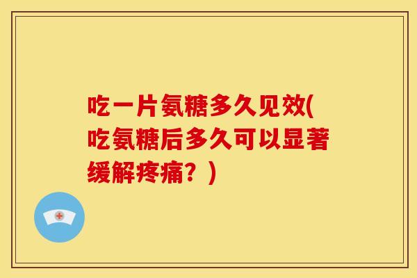 吃一片氨糖多久见效(吃氨糖后多久可以显著缓解疼痛？)