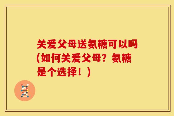 关爱父母送氨糖可以吗(如何关爱父母?氨糖是个选择!) 关爱父母送氨糖可以吗(如何关爱父母?氨糖是个选择!)