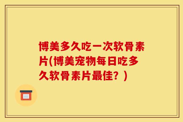 博美多久吃一次软骨素片(博美宠物每日吃多久软骨素片最佳？)