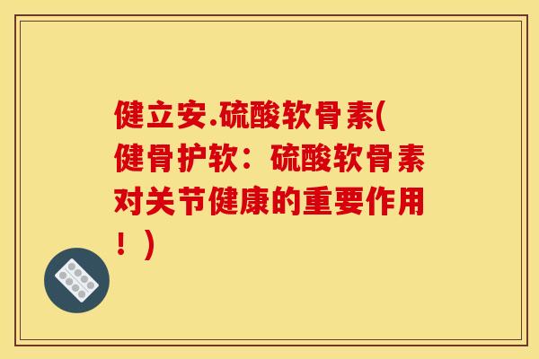 健立安.硫酸软骨素(健骨护软：硫酸软骨素对关节健康的重要作用！)