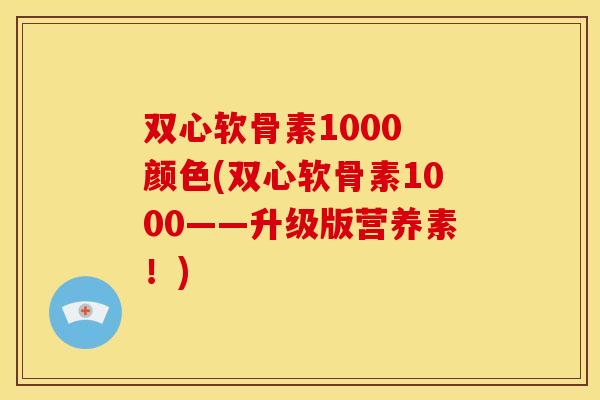 双心软骨素1000 颜色(双心软骨素1000——升级版营养素！)