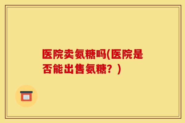 医院卖氨糖吗(医院是否能出售氨糖？)
