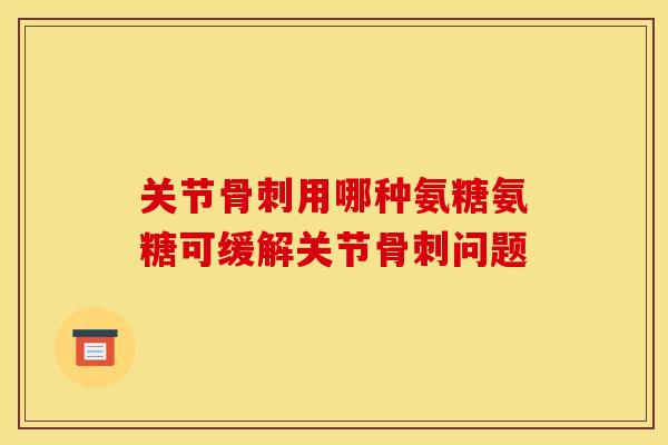 关节骨刺用哪种氨糖氨糖可缓解关节骨刺问题