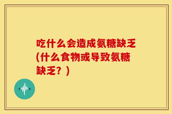 吃什么会造成氨糖缺乏(什么食物或导致氨糖缺乏？)