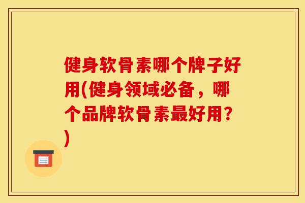 健身软骨素哪个牌子好用(健身领域必备，哪个品牌软骨素最好用？)