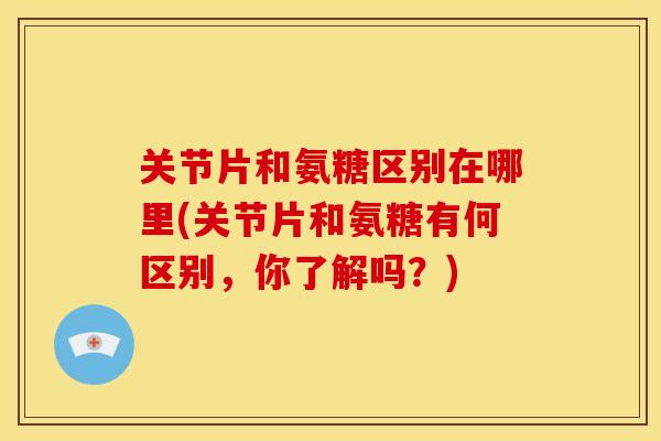 关节片和氨糖区别在哪里(关节片和氨糖有何区别，你了解吗？)
