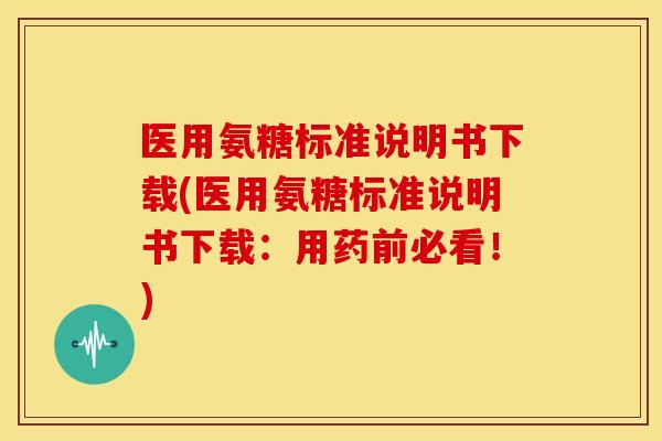 医用氨糖标准说明书下载(医用氨糖标准说明书下载：用药前必看！)