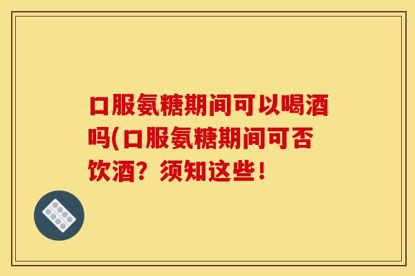 口服氨糖期间可以喝酒吗(口服氨糖期间可否饮酒？须知这些！