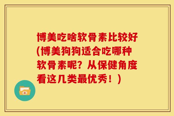博美吃啥软骨素比较好(博美狗狗适合吃哪种软骨素呢？从保健角度看这几类最优秀！)
