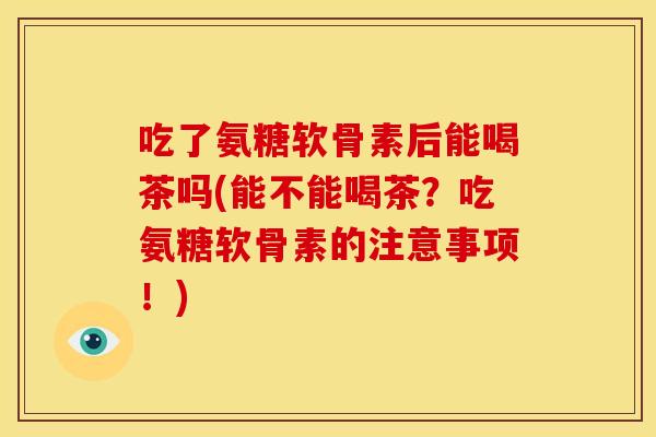 吃了氨糖软骨素后能喝茶吗(能不能喝茶？吃氨糖软骨素的注意事项！)