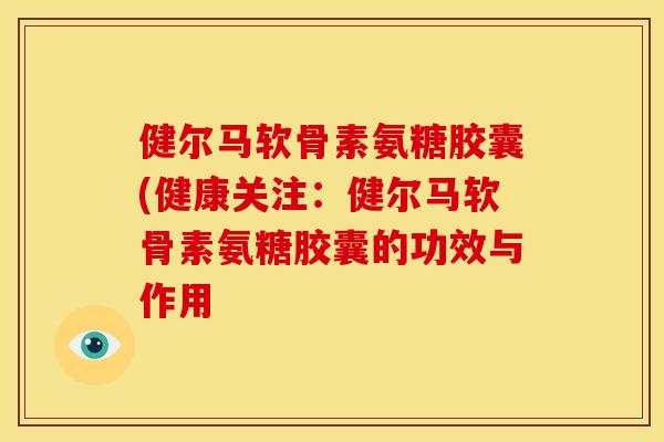 健尔马软骨素氨糖胶囊(健康关注：健尔马软骨素氨糖胶囊的功效与作用