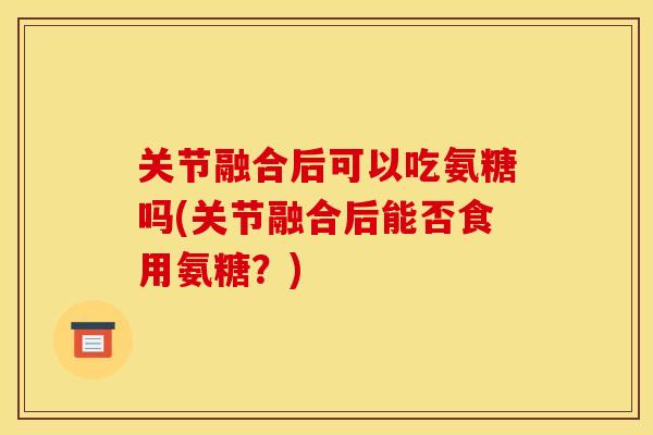 关节融合后可以吃氨糖吗(关节融合后能否食用氨糖？)