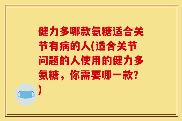健力多哪款氨糖适合关节有病的人(适合关节问题的人使用的健力多氨糖，你需要哪一款？)