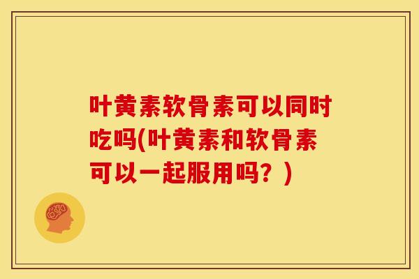 叶黄素软骨素可以同时吃吗(叶黄素和软骨素可以一起服用吗？)